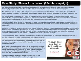 Case Study: Slower for a reason (20mph campaign)
The aim behind the campaign was to reduce the numbers killed and seriously injured on residential roads, which research shows is
historically higher in Lancashire than other areas.This to be made clear by the use of the 3 year old child severely injured.
The techniques used are that of a white background to let the text stand out and show that it is a serious matter. The use of different
colours for the text is important, the black shade telling facts and how you can do something about it with the red saying why it is like that.
The use of language ‘more likely to die if you hit ME’ makes it that much more personal and is trying to get through to those drivers
emotionally. This is supported with the image and the comparison of both 20mph and 30mph. The poster has been produced with advice
from paramedics, this shows that the full community want to get together to prevent more casualties.
Having large 20 and 30mph signs on the image helps the reader know exactly what it is on about. The large black text stands out from the
white background to be very clear and this reflects the governments beliefs, they want to be very clear on the message and managing it in
the best way.
looking into the issue now can save much more lives. The idea of the name ‘Slower for a reason’ supports the imagery and text. It is slow for
the exact reason, to save lives. The simplicity of the design is created to stand out from the other eye catching food and film billboards. This
is wanting to be taken seriously. The basic fonts tie in with this, it is impossible not to read it once you have looked. The italics used
underneath is differentiating the facts and why it is like that to what you as a driver can actually do.
‘You could save a life’ That is a strong line designed to make you think. The incorporation of the Lancashire County Council logo gives a
very clear indication to the reader that it is a serious topic and one that is real.
The use of a child is much more influential to the reader. A child that does not
understand road safety and one who could be harmed by if the road signs are
not followed correctly.
Again, this is a technique designed to shock the car owner reading the poster.
This raises that awareness that not everyone knows is a frequent issue. Many
people, especially the older audience do not realise how the difference in
speed can change a life and the stopping distances when braking. These are
much more likely to have slower reactions also.
They will not be aware of the many cases as the media does not give
information on each individual, however it is a growing concern.
 