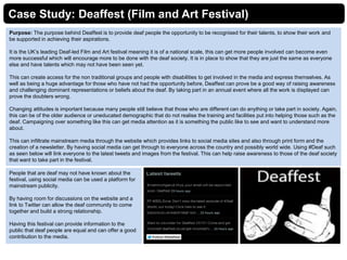 Case Study: Deaffest (Film and Art Festival)
Purpose: The purpose behind Deaffest is to provide deaf people the opportunity to be recognised for their talents, to show their work and
be supported in achieving their aspirations.
It is the UK’s leading Deaf-led Film and Art festival meaning it is of a national scale, this can get more people involved can become even
more successful which will encourage more to be done with the deaf society. It is in place to show that they are just the same as everyone
else and have talents which may not have been seen yet.
This can create access for the non traditional groups and people with disabilities to get involved in the media and express themselves. As
well as being a huge advantage for those who have not had the opportunity before, Deaffest can prove be a good way of raising awareness
and challenging dominant representations or beliefs about the deaf. By taking part in an annual event where all the work is displayed can
prove the doubters wrong.
Changing attitudes is important because many people still believe that those who are different can do anything or take part in society. Again,
this can be of the older audience or uneducated demographic that do not realise the training and facilities put into helping those such as the
deaf. Campaigning over something like this can get media attention as it is something the public like to see and want to understand more
about.
This can infiltrate mainstream media through the website which provides links to social media sites and also through print form and the
creation of a newsletter. By having social media can get through to everyone across the country and possibly world wide. Using #Deaf such
as seen below will link everyone to the latest tweets and images from the festival. This can help raise awareness to those of the deaf society
that want to take part in the festival.
People that are deaf may not have known about the
festival, using social media can be used a platform for
mainstream publicity.
By having room for discussions on the website and a
link to Twitter can allow the deaf community to come
together and build a strong relationship.
Having this festival can provide information to the
public that deaf people are equal and can offer a good
contribution to the media.
 
