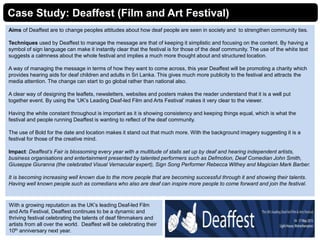 Case Study: Deaffest (Film and Art Festival)
Aims of Deaffest are to change peoples attitudes about how deaf people are seen in society and to strengthen community ties.
Techniques used by Deaffest to manage the message are that of keeping it simplistic and focusing on the content. By having a
symbol of sign language can make it instantly clear that the festival is for those of the deaf community. The use of the white text
suggests a calmness about the whole festival and implies a much more thought about and structured location.
A way of managing the message in terms of how they want to come across, this year Deaffest will be promoting a charity which
provides hearing aids for deaf children and adults in Sri Lanka. This gives much more publicity to the festival and attracts the
media attention. The change can start to go global rather than national also.
A clear way of designing the leaflets, newsletters, websites and posters makes the reader understand that it is a well put
together event. By using the ‘UK’s Leading Deaf-led Film and Arts Festival’ makes it very clear to the viewer.
Having the white constant throughout is important as it is showing consistency and keeping things equal, which is what the
festival and people running Deaffest is wanting to reflect of the deaf community.
The use of Bold for the date and location makes it stand out that much more. With the background imagery suggesting it is a
festival for those of the creative mind.
Impact: Deaffest’s Fair is blossoming every year with a multitude of stalls set up by deaf and hearing independent artists,
business organisations and entertainment presented by talented performers such as Defmotion, Deaf Comedian John Smith,
Giuseppe Giuranna (the celebrated Visual Vernacular expert), Sign Song Performer Rebecca Withey and Magician Mark Barber.
It is becoming increasing well known due to the more people that are becoming successful through it and showing their talents.
Having well known people such as comedians who also are deaf can inspire more people to come forward and join the festival.
With a growing reputation as the UK’s leading Deaf-led Film
and Arts Festival, Deaffest continues to be a dynamic and
thriving festival celebrating the talents of deaf filmmakers and
artists from all over the world. Deaffest will be celebrating their
10th anniversary next year.
 