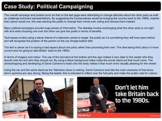 Case Study: Political Campaigning
The overall campaign and posters such as that on the last page were attempting to change attitudes about the other party as well
as challenge dominant representations. By suggesting the Conservatives would be bringing the country back to the 1980s, implied
that Labour would not, this was wanting the public to change their minds over voting and choose them instead.
Many political campaigns provide huge pieces of information. The debates involve exchanging what the other party is not right
with and what choosing one over the other can give the public in terms of benefits.
Techniques involve using a clever theme of a television series to target the public as it is something they will have seen before
and will recognise the position of the person on the car (Image bottom left).
The text is clever as it is saying a bad aspect about one party rather than promoting their own. The idea being that Labour is more
current and not going to take Britain ‘back to the 1980s’.
In terms of imagery and colour. The use of the red band at the bottom and the sign makes it very clear to the reader who they
should vote fort and who they should not. By using a black background helps make the words stand out that much more. The
photoshopping and developing of David Cameron’s head onto the body makes it that much more visually pleasing for the viewer.
Using the car and the same stand as the Television show is making David Cameron look like the main character of that show,
who’s opinions are very strong. Being the leader, this is intended to reflect over the full party and make the public vote for Labour.
 