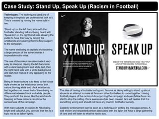 Case Study: Stand Up, Speak Up (Racism in Football)
Techniques: The techniques used are of
keeping a simplistic yet professional look to it.
This is created by having the name split in
two.
‘Stand up’ on the left hand side with the
footballer standing tall and being heard with
‘Speak Up’ on the right hand side allowing the
public to have their say by buying the
wristbands and wearing them to how support
to the campaign.
The name text being in capitals and covering
a large amount of the advert makes it
impossible not to miss.
The use of the colour has also made it very
easy to interpret. Having the left hand side
with a dark background and white text, then
the right hand side with a white background
and dark text makes it very appealing to the
reader.
Being in those colours is to keep to the house
style shown as the wristbands are of that
nature. Having white and black wristbands
tied together can mean that of there being no
difference between black and white people.
They are both the same, like the wristbands.
Keeping to these colours can show the
seriousness of the campaign.
With many adverts in relation to Nike being
bright and colourful, you can see that this is a
topic not to be taken lightly.
The idea of having a footballer as big and famous as Henry willing to stand up about
abuse is an attempt to make all fans and other footballers to come together. Having
football players of the racists club supporting the campaign and even fellow fans can
start to stop the calling. Once awareness has been created fans will realise that it is
something wrong and should not have any room in football or society.
Celebrity endorsement can be seen as a technique in getting the message across. A
well known and respected person associated with the sport will have a large gathering
of fans and will listen to what he has to say.
 