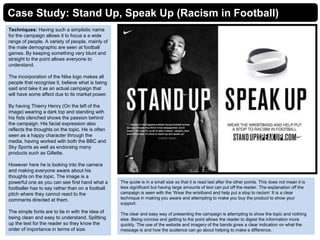 Case Study: Stand Up, Speak Up (Racism in Football)
Techniques: Having such a simplistic name
for the campaign allows it to focus a a wide
range of people. A variety of people, mainly of
the male demographic are seen at football
games. By keeping something very blunt and
straight to the point allows everyone to
understand.
The incorporation of the Nike logo makes all
people that recognise it, believe what is being
said and take it as an actual campaign that
will have some affect due to its market power.
By having Thierry Henry (On the left of the
image) wearing a dark top and standing with
his fists clenched shows the passion behind
the campaign. His facial expression also
reflects the thoughts on the topic. He is often
seen as a happy character through the
media, having worked with both the BBC and
Sky Sports as well as endorsing many
products such as Gillette.
However here he is looking into the camera
and making everyone aware about his
thoughts on the topic. The image is a
powerful one as you can see first hand what a
footballer has to say rather than on a football
pitch where they cannot react to the
comments directed at them.
The simple fonts are to tie in with the idea of
being clean and easy to understand. Splitting
up the text for the reader so they know the
order of importance in terms of size.
The quote is in a small size so that it is read last after the other points. This does not mean it is
less significant but having large amounts of text can put off the reader. The explanation off the
campaign is seen with the ‘Wear the wristband and help put a stop to racism’ It is a clear
technique in making you aware and attempting to make you buy the product to show your
support.
The clear and easy way of presenting the campaign is attempting to show the topic and nothing
else. Being concise and getting to the point allows the reader to digest the information more
quickly. The use of the website and imagery of the bands gives a clear indication on what the
message is and how the audience can go about helping to make a difference.
 