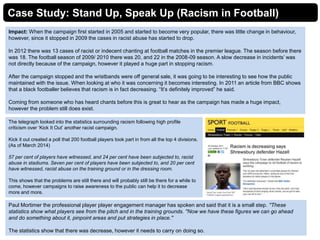 Case Study: Stand Up, Speak Up (Racism in Football)
Impact: When the campaign first started in 2005 and started to become very popular, there was little change in behaviour,
however, since it stopped in 2009 the cases in racist abuse has started to drop.
In 2012 there was 13 cases of racist or indecent chanting at football matches in the premier league. The season before there
was 18. The football season of 2009/ 2010 there was 20, and 22 in the 2008-09 season. A slow decrease in incidents’ was
not directly because of the campaign, however it played a huge part in stopping racism.
After the campaign stopped and the wristbands were off general sale, it was going to be interesting to see how the public
maintained with the issue. When looking at who it was concerning it becomes interesting. In 2011 an article from BBC shows
that a black footballer believes that racism is in fact decreasing. “It’s definitely improved” he said.
Coming from someone who has heard chants before this is great to hear as the campaign has made a huge impact,
however the problem still does exist.
The telegraph looked into the statistics surrounding racism following high profile
criticism over ‘Kick It Out’ another racist campaign.
Kick it out created a poll that 200 football players took part in from all the top 4 divisions.
(As of March 2014)
57 per cent of players have witnessed, and 24 per cent have been subjected to, racist
abuse in stadiums. Seven per cent of players have been subjected to, and 20 per cent
have witnessed, racist abuse on the training ground or in the dressing room.
This shows that the problems are still there and will probably still be there for a while to
come, however campaigns to raise awareness to the public can help it to decrease
more and more.
Paul Mortimer the professional player player engagement manager has spoken and said that it is a small step. ''These
statistics show what players see from the pitch and in the training grounds. ''Now we have these figures we can go ahead
and do something about it, pinpoint areas and put strategies in place.''
The statistics show that there was decrease, however it needs to carry on doing so.
 