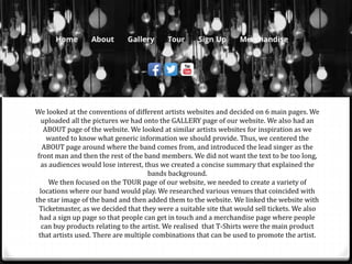 We looked at the conventions of different artists websites and decided on 6 main pages. We
uploaded all the pictures we had onto the GALLERY page of our website. We also had an
ABOUT page of the website. We looked at similar artists websites for inspiration as we
wanted to know what generic information we should provide. Thus, we centered the
ABOUT page around where the band comes from, and introduced the lead singer as the
front man and then the rest of the band members. We did not want the text to be too long,
as audiences would lose interest, thus we created a concise summary that explained the
bands background.
We then focused on the TOUR page of our website, we needed to create a variety of
locations where our band would play. We researched various venues that coincided with
the star image of the band and then added them to the website. We linked the website with
Ticketmaster, as we decided that they were a suitable site that would sell tickets. We also
had a sign up page so that people can get in touch and a merchandise page where people
can buy products relating to the artist. We realised that T-Shirts were the main product
that artists used. There are multiple combinations that can be used to promote the artist.
 