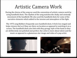 Artistic Camera Work
During the chorus of the song we used the convention of artistic camera work by
using handheld shots. The rhythm of the song matches the shaky and unsteady
movement of the handheld. We also used the handheld shots for some of the
narrative elements which added to the tension and atmosphere of the fight.
The 1975 song Robbers frequently uses handheld shots. It feels less staged and
helps viewers feel as if they are there on location as opposed to watching it on a
screen. The handheld shots also link with they grungy style of the band as they
are deliberately not polished and perfect. Our artist is more about talent and the
music as apposed to a glamorous star image and video of a pop artist.
 