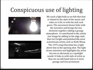 Conspicuous use of lighting
We used a light bulb as we felt that that
it related to the style of the music and
video as it fits in with the indi rock
genre. The movement draws links with
the narrative and brings the two
elements together adding a grungy
atmosphere. It contributed to the artists
star image by adding to the edgy style
that isn’t bright and polished like most
mainstream artists such as Nicki Minaj.
The 1975 song Chocolate has a light
above him in the opening shot. The light
draws attention and highlights the artist
but not as obviously as a spotlight
would. It links in with style of artist as
they are an indi band and so it more
grungy and less prominent.
 