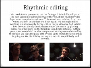 Rhythmic editing
We used Adobe premier to cut the footage. It is in full quality and
the best version of editing software there is. It has multiple video
layers and complex transitions. This meant we could cut from one
video channel to another and back again. We had eight takes
working simultaneously. Because it’s a music video we had to take
into account the rhythmic determent of the music by placing
markers on the beats on the timeline to indicate potential cutting
points. We assembled he shots sequences so they were dictated by
the music. We kept the pace of the video up to match the action that
is going on. We did this by having fast cuts to keep it lively and
intense.
 