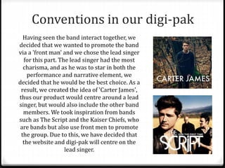Conventions in our digi-pak
Having seen the band interact together, we
decided that we wanted to promote the band
via a 'front man' and we chose the lead singer
for this part. The lead singer had the most
charisma, and as he was to star in both the
performance and narrative element, we
decided that he would be the best choice. As a
result, we created the idea of 'Carter James',
thus our product would centre around a lead
singer, but would also include the other band
members. We took inspiration from bands
such as The Script and the Kaiser Chiefs, who
are bands but also use front men to promote
the group. Due to this, we have decided that
the website and digi-pak will centre on the
lead singer.
 