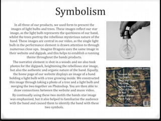 Symbolism
In all three of our products, we used form to present the
images of light bulbs and trees. These images reflect our star
image, as the light bulb represents the quirkiness of our band,
whilst the trees portray the rebellious mysterious nature of the
band. These images are central in our video, as the single light
bulb in the performance element is drawn attention to through
numerous close ups. Imagine Dragons uses the same image in
their website and digipak, and this helps to establish a running
theme throughout the bands products.
The narrative element is shot in a woods and we also took
photos for the digipack, heightening the rebellious star image,
but also the authentic and organic nature of the band. Equally,
the home page of our website displays an image of a hand
holding a light bulb with a tree growing inside. We constructed
this image through taking a photo of a tree and a light bulb and
merging the two together on Photoshop. You are then able to
draw connections between the website and music video.
By continually using these two motifs the bands star image
was emphasised, but it also helped to familiarise the audience
with the band and caused them to identify the band with these
two symbols.
 