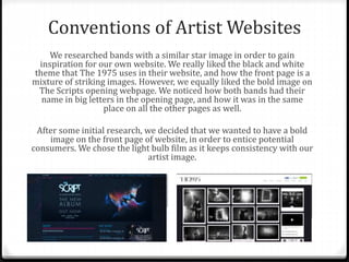 Conventions of Artist Websites
We researched bands with a similar star image in order to gain
inspiration for our own website. We really liked the black and white
theme that The 1975 uses in their website, and how the front page is a
mixture of striking images. However, we equally liked the bold image on
The Scripts opening webpage. We noticed how both bands had their
name in big letters in the opening page, and how it was in the same
place on all the other pages as well.
After some initial research, we decided that we wanted to have a bold
image on the front page of website, in order to entice potential
consumers. We chose the light bulb film as it keeps consistency with our
artist image.
 