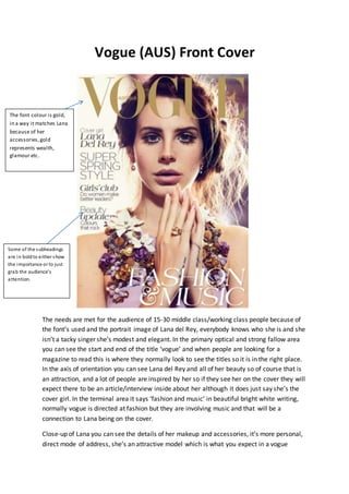 Vogue (AUS) Front Cover
The needs are met for the audience of 15-30 middle class/working class people because of
the font’s used and the portrait image of Lana del Rey, everybody knows who she is and she
isn’t a tacky singer she’s modest and elegant. In the primary optical and strong fallow area
you can see the start and end of the title ‘vogue’ and when people are looking for a
magazine to read this is where they normally look to see the titles so it is in the right place.
In the axis of orientation you can see Lana del Rey and all of her beauty so of course that is
an attraction, and a lot of people are inspired by her so if they see her on the cover they will
expect there to be an article/interview inside about her although it does just say she’s the
cover girl. In the terminal area it says ‘fashion and music’ in beautiful bright white writing,
normally vogue is directed at fashion but they are involving music and that will be a
connection to Lana being on the cover.
Close-up of Lana you can see the details of her makeup and accessories, it’s more personal,
direct mode of address, she’s an attractive model which is what you expect in a vogue
The font colour is gold,
in a way it matches Lana
because of her
accessories,gold
represents wealth,
glamour etc.
Some of the subheadings
are in boldto either show
the importance or to just
grab the audience’s
attention.
 