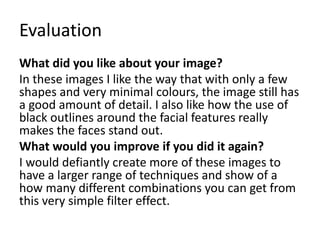 Evaluation
What did you like about your image?
In these images I like the way that with only a few
shapes and very minimal colours, the image still has
a good amount of detail. I also like how the use of
black outlines around the facial features really
makes the faces stand out.
What would you improve if you did it again?
I would defiantly create more of these images to
have a larger range of techniques and show of a
how many different combinations you can get from
this very simple filter effect.
 