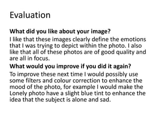 Evaluation
What did you like about your image?
I like that these images clearly define the emotions
that I was trying to depict within the photo. I also
like that all of these photos are of good quality and
are all in focus.
What would you improve if you did it again?
To improve these next time I would possibly use
some filters and colour correction to enhance the
mood of the photo, for example I would make the
Lonely photo have a slight blue tint to enhance the
idea that the subject is alone and sad.
 