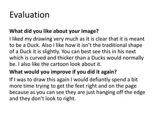 Evaluation
What did you like about your image?
I liked my drawing very much as it is clear that it is meant
to be a Duck. Also I like how it isn’t the traditional shape
of a Duck it is slightly. You can best see this in his next
which is curved and thicker than a Ducks would normally
be. I also like the cartoon look about it.
What would you improve if you did it again?
If I was to draw this again I would defiantly spend a bit
more time trying to get the feet right and on the page
because as you can see they are just hanging off the edge
and they don’t look to right.
 