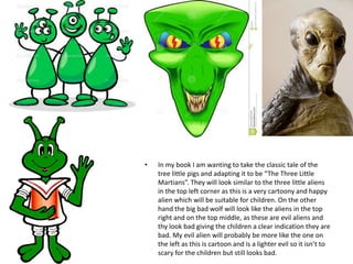 • In my book I am wanting to take the classic tale of the
tree little pigs and adapting it to be “The Three Little
Martians”. They will look similar to the three little aliens
in the top left corner as this is a very cartoony and happy
alien which will be suitable for children. On the other
hand the big bad wolf will look like the aliens in the top
right and on the top middle, as these are evil aliens and
thy look bad giving the children a clear indication they are
bad. My evil alien will probably be more like the one on
the left as this is cartoon and is a lighter evil so it isn’t to
scary for the children but still looks bad.
 