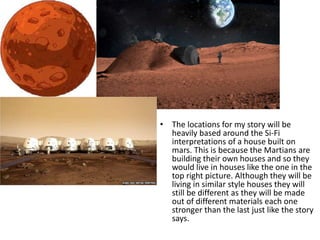• The locations for my story will be
heavily based around the Si-Fi
interpretations of a house built on
mars. This is because the Martians are
building their own houses and so they
would live in houses like the one in the
top right picture. Although they will be
living in similar style houses they will
still be different as they will be made
out of different materials each one
stronger than the last just like the story
says.
 