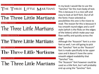 In my book I would like to use the
“Sanchez” for the main body of text.
This is because it is a nice soft and
easy to look at Serif font. Out of all
the fonts I have selected as
possibilities this one is the nicest to
read. The reason for this is because it
has smooth round edges and a serif
style (which is the flicks on the edges
of the letters) which make your eye
flow swiftly and quickly across the
page.
Although the “Assassin” font is a nice
font as well, I am still going to pick
the “Sanchez” font as the “Assassin”
font is made specifically to be upper
case and it doesn’t have the same
smooth edged readability that
“Sanchez” has.
The “Assassin” font however could be
used as a title font, but I will probably
end up using the “Sanchez” font.
 