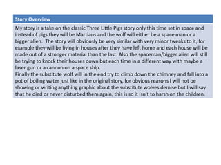 Story Overview
My story is a take on the classic Three Little Pigs story only this time set in space and
instead of pigs they will be Martians and the wolf will either be a space man or a
bigger alien. The story will obviously be very similar with very minor tweaks to it, for
example they will be living in houses after they have left home and each house will be
made out of a stronger material than the last. Also the spaceman/bigger alien will still
be trying to knock their houses down but each time in a different way with maybe a
laser gun or a cannon on a space ship.
Finally the substitute wolf will in the end try to climb down the chimney and fall into a
pot of boiling water just like in the original story, for obvious reasons I will not be
showing or writing anything graphic about the substitute wolves demise but I will say
that he died or never disturbed them again, this is so it isn’t to harsh on the children.
 
