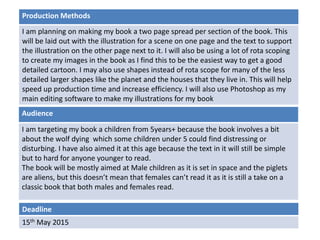 Deadline
15th May 2015
Audience
I am targeting my book a children from 5years+ because the book involves a bit
about the wolf dying which some children under 5 could find distressing or
disturbing. I have also aimed it at this age because the text in it will still be simple
but to hard for anyone younger to read.
The book will be mostly aimed at Male children as it is set in space and the piglets
are aliens, but this doesn’t mean that females can’t read it as it is still a take on a
classic book that both males and females read.
Production Methods
I am planning on making my book a two page spread per section of the book. This
will be laid out with the illustration for a scene on one page and the text to support
the illustration on the other page next to it. I will also be using a lot of rota scoping
to create my images in the book as I find this to be the easiest way to get a good
detailed cartoon. I may also use shapes instead of rota scope for many of the less
detailed larger shapes like the planet and the houses that they live in. This will help
speed up production time and increase efficiency. I will also use Photoshop as my
main editing software to make my illustrations for my book
 