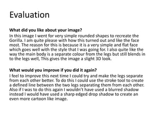 Evaluation
What did you like about your image?
In this image I went for very simple rounded shapes to recreate the
Gorilla. I am quite please with how this turned out and like the face
most. The reason for this is because it is a very simple and flat face
which goes well with the style that I was going for. I also quite like the
way the main body is a separate colour from the legs but still blends in
to the legs well, This gives the image a slight 3D look.
What would you improve if you did it again?
I feel to improve this next time I could try and make the legs separate
from each other better. To do this I could use the stroke tool to create
a defined line between the two legs separating them from each other.
Also if I was to do this again I wouldn’t have used a blurred shadow
instead I would have used a sharp edged drop shadow to create an
even more cartoon like image.
 