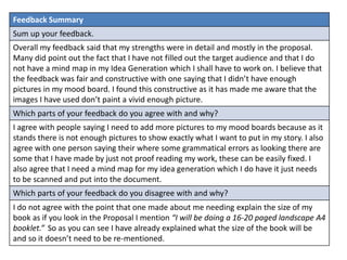 Feedback Summary
Sum up your feedback.
Overall my feedback said that my strengths were in detail and mostly in the proposal.
Many did point out the fact that I have not filled out the target audience and that I do
not have a mind map in my Idea Generation which I shall have to work on. I believe that
the feedback was fair and constructive with one saying that I didn’t have enough
pictures in my mood board. I found this constructive as it has made me aware that the
images I have used don’t paint a vivid enough picture.
Which parts of your feedback do you agree with and why?
I agree with people saying I need to add more pictures to my mood boards because as it
stands there is not enough pictures to show exactly what I want to put in my story. I also
agree with one person saying their where some grammatical errors as looking there are
some that I have made by just not proof reading my work, these can be easily fixed. I
also agree that I need a mind map for my idea generation which I do have it just needs
to be scanned and put into the document.
Which parts of your feedback do you disagree with and why?
I do not agree with the point that one made about me needing explain the size of my
book as if you look in the Proposal I mention “I will be doing a 16-20 paged landscape A4
booklet.” So as you can see I have already explained what the size of the book will be
and so it doesn’t need to be re-mentioned.
 
