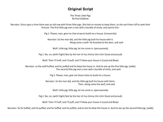 Original Script
The Three Little Pigs
By Paul Galdone
Narrator: Once upon a time there was an old sow with three little pigs. She had no money to keep them, so she sent them off to seek their
fortune. The first little pig met a man with a bundle of straw, and said to him:
Pig 1: Please, man, give me that straw to build me a house. (Innocently)
Narrator: So the man did, and the little pig built his house with it.
Along came a wolf. He knocked at the door, and said:
Wolf: Little pig, little pig, let me come in. (persuasively)
Pig 1: No, no, (with fright) Not by the hair of my chinny chin chin! (loud and proud)
Wolf: Then I’ll huff, and I’ll puff, and I’ll blow your house in (Loud and Blow)
Narrator: so the wolf huffed, and he puffed and he blew the house in. And he ate up the first little pig. (sadly)
The second little pig met a man with a bundle of sticks, and said:
Pig 2: Please, man, give me those sticks to build me a house.
Narrator: So the man did, and the little pig built his house with them.
Then, along came the wolf, and said:
Wolf: Little pig, little pig, let me come in. (persuasively)
Pig 2: No, no, (with fright) Not by the hair of my chinny chin chin! (loud and proud)
Wolf: Then I’ll huff, and I’ll puff, and I’ll blow your house in (Loud and Blow)
Narrator: So he huffed, and he puffed, and he huffed, and he puffed, and at last he blew the house in. And he ate up the second little pig. (sadly)
 