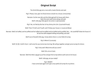 Original Script
The third little pig met a man with a load of bricks and said:
Pig 3: Please, man, give me those bricks to build me a house. (Innocently)
Narrator: So the man did, and the little pig built his house with them.
Soon the same wolf came along, and said:
Wolf: Little pig, little pig let me come in. (persuasively)
Pig 3: No, no! Not by the hair of my chinny chin chin. (Loud and Proud)
Wolf: Then I’ll huff, and I’ll puff, and I’ll blow your house in. (Loud and Blow)
Narrator: Well, he huffed, and he puffed and he huffed and he puffed and he huffed and he puffed. But…. He could NOT blow the house in!
At last the wolf stopped huffing and puffing, and said:
Wolf: (out of breath) little pig, I know where there is a nice field of turnips.
Pig 3: Where? (curiously)
Wolf: On Mr. Smith’s farm. I will come for you tomorrow morning. We will go together and get some turnips for dinner.
Pig 3: Very well. What time will you come?
Wolf: Oh, at six o’clock
Narrator: Well the little e pig got up at five and got the turnips before wolf came to his house.
Wolf: Little pig, are you ready?
Pig 3: READY!
I have come back again and I got a nice potful of turnips for my dinner.
 