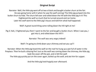 Original Script
Narrator: Well, the little pig went off at two o’clock and bought a butter churn at the fair.
He was going home with it when he saw the wolf coming! The little pig jumped into the
butter churn to hide. The churn fell over and rolled down the hill with the little pig in it! This
frightened the wolf so much that he turned around and ran home.
Later the wolf went to the little pig’s house and told him what had happened.
Wolf: A great round thing came rolling down the hill right at me!
Pig 3: Hah, I frightened you then! I went to the fair and bought a butter churn. When I saw you, I
got into it, and rolled down the hill!!!
Narrator: The wolf was very angry indeed!
Wolf: I’m going to climb down your chimney and eat you up!!!
Narrator: When the little pig heard the wolf on the roof he hung up a pot full of water in the
fireplace. Then he built a blazing fire! Just as the wolf was coming down the chimney, the little pig
took the cover off the pot, and in fell the wolf.
The little pig quickly put on the cover again, boiled up the wolf, and ate him for supper.
And the little pig lived happily ever afterward.
 