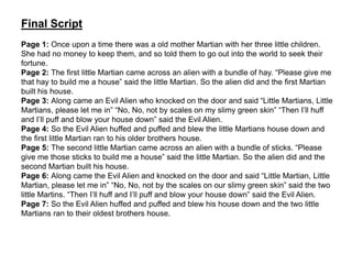 Final Script
Page 1: Once upon a time there was a old mother Martian with her three little children.
She had no money to keep them, and so told them to go out into the world to seek their
fortune.
Page 2: The first little Martian came across an alien with a bundle of hay. “Please give me
that hay to build me a house” said the little Martian. So the alien did and the first Martian
built his house.
Page 3: Along came an Evil Alien who knocked on the door and said “Little Martians, Little
Martians, please let me in” “No, No, not by scales on my slimy green skin” “Then I’ll huff
and I’ll puff and blow your house down” said the Evil Alien.
Page 4: So the Evil Alien huffed and puffed and blew the little Martians house down and
the first little Martian ran to his older brothers house.
Page 5: The second little Martian came across an alien with a bundle of sticks. “Please
give me those sticks to build me a house” said the little Martian. So the alien did and the
second Martian built his house.
Page 6: Along came the Evil Alien and knocked on the door and said “Little Martian, Little
Martian, please let me in” “No, No, not by the scales on our slimy green skin” said the two
little Martins. “Then I’ll huff and I’ll puff and blow your house down” said the Evil Alien.
Page 7: So the Evil Alien huffed and puffed and blew his house down and the two little
Martians ran to their oldest brothers house.
 