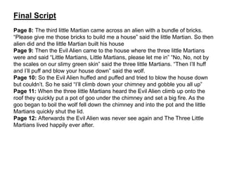 Final Script
Page 8: The third little Martian came across an alien with a bundle of bricks.
“Please give me those bricks to build me a house” said the little Martian. So then
alien did and the little Martian built his house
Page 9: Then the Evil Alien came to the house where the three little Martians
were and said “Little Martians, Little Martians, please let me in” “No, No, not by
the scales on our slimy green skin” said the three little Martians. “Then I’ll huff
and I’ll puff and blow your house down” said the wolf.
Page 10: So the Evil Alien huffed and puffed and tried to blow the house down
but couldn’t. So he said “I’ll climb down your chimney and gobble you all up”
Page 11: When the three little Martians heard the Evil Alien climb up onto the
roof they quickly put a pot of goo under the chimney and set a big fire. As the
goo began to boil the wolf fell down the chimney and into the pot and the little
Martians quickly shut the lid.
Page 12: Afterwards the Evil Alien was never see again and The Three Little
Martians lived happily ever after.
 