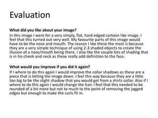 Evaluation
What did you like about your image?
In this image I went for a very simply, flat, hard edged cartoon like image. I
feel that this turned out very well. My favourite parts of this image would
have to be the nose and mouth. The reason I like these the most is because
they are a very simple technique of using 2-3 shaded objects to create the
illusion of a nose/mouth being there. I also like the couple bits of shading that
is in his cheek and neck as these really add definition to the face.
What would you improve if you did it again?
If I where to do this again I would improve the collar shadows as these are a
piece that is letting the image down. I feel this way because they are a little
too big to be the slight shadow that you would get from a shirts collar. Also if I
where to do this again I would change the hair. I feel that this needed to be
rounded of a bit more but not to much to the point of removing the jagged
edges but enough to make the curls fit in.
 