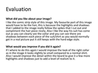 Evaluation
What did you like about your image?
I like the comic strip style of this image. My favourite part of this image
would have to be the hair, this is because the highlights and shadows
that I added to the image really follow the spikes that I cut out and
compliment the hair piece nicely. Also I like the way his suit has come
out as you can clearly see the collar and you can see there are
shadows between each piece of the suit/shirt as you would normally
get in a real picture put it still keeps with the hard edge style.
What would you improve if you did it again?
If I where to do this again I would improve the look of the right collar
as in the image it looks slightly to small compared to a normal shirt.
Also I would improve the detail within the beard to give it a few more
highlights and shadows just to add a level of realism to it.
 