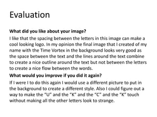 Evaluation
What did you like about your image?
I like that the spacing between the letters in this image can make a
cool looking logo. In my opinion the final image that I created of my
name with the Time Vortex in the background looks very good as
the space between the text and the lines around the text combine
to create a nice outline around the text but not between the letters
to create a nice flow between the words.
What would you improve if you did it again?
If I were I to do this again I would use a different picture to put in
the background to create a different style. Also I could figure out a
way to make the “U” and the “K” and the “C” and the “K” touch
without making all the other letters look to strange.
 