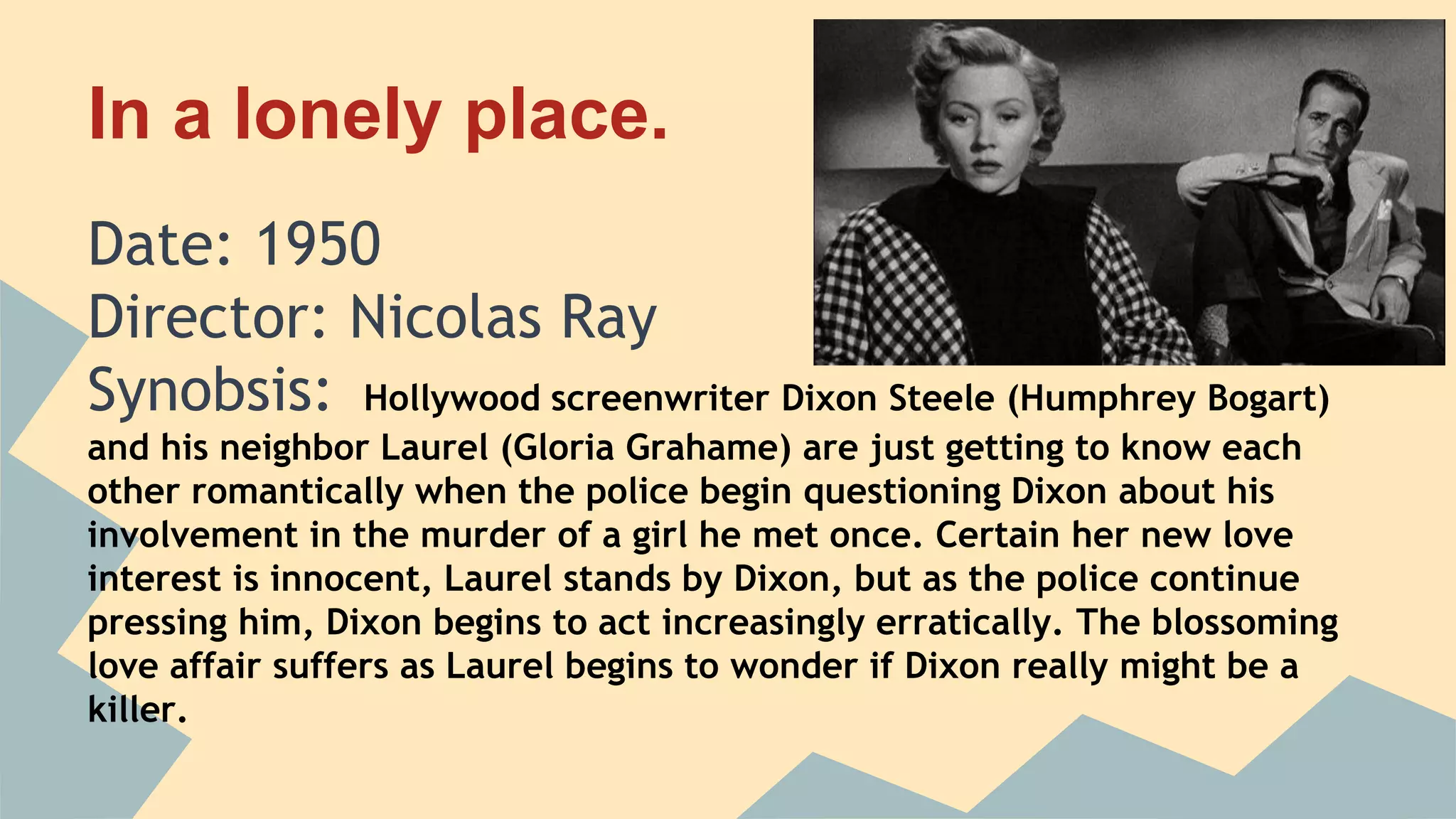 In a lonely place.
Date: 1950
Director: Nicolas Ray
Synobsis: Hollywood screenwriter Dixon Steele (Humphrey Bogart)
and his neighbor Laurel (Gloria Grahame) are just getting to know each
other romantically when the police begin questioning Dixon about his
involvement in the murder of a girl he met once. Certain her new love
interest is innocent, Laurel stands by Dixon, but as the police continue
pressing him, Dixon begins to act increasingly erratically. The blossoming
love affair suffers as Laurel begins to wonder if Dixon really might be a
killer.
 