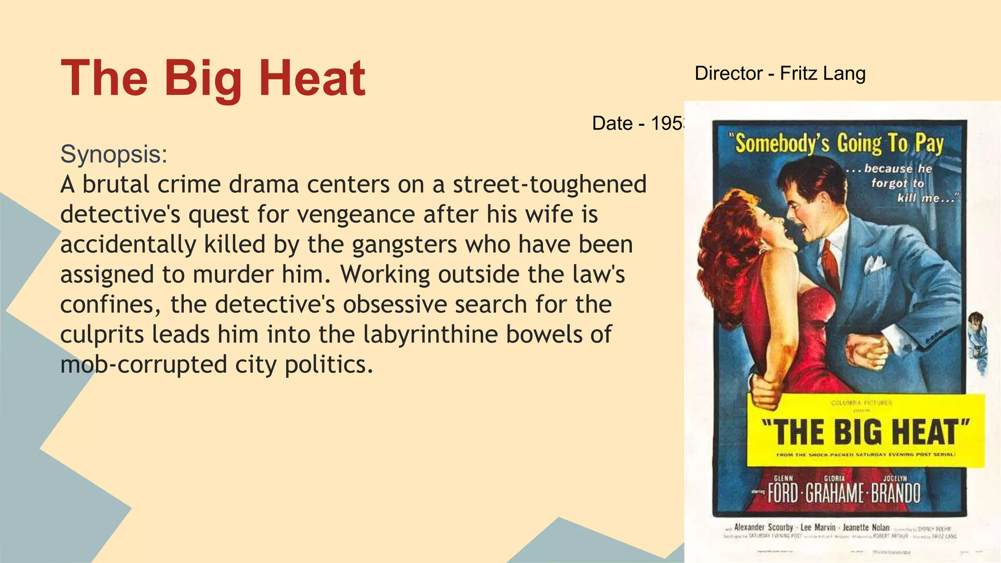 The Big Heat
Synopsis:
A brutal crime drama centers on a street-toughened
detective's quest for vengeance after his wife is
accidentally killed by the gangsters who have been
assigned to murder him. Working outside the law's
confines, the detective's obsessive search for the
culprits leads him into the labyrinthine bowels of
mob-corrupted city politics.
Director - Fritz Lang
Date - 1953
 