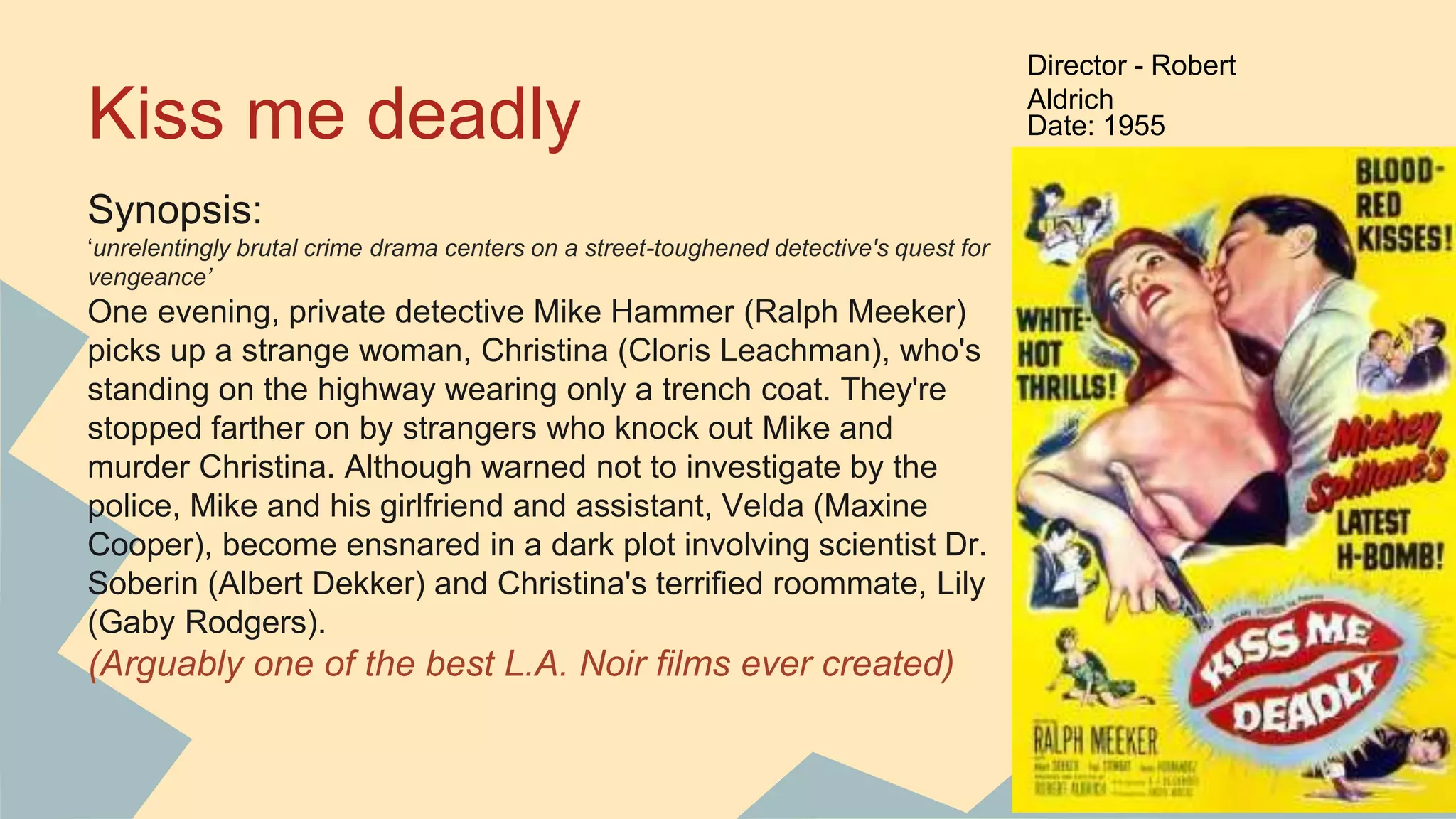 Kiss me deadly
Synopsis:
‘unrelentingly brutal crime drama centers on a street-toughened detective's quest for
vengeance’
One evening, private detective Mike Hammer (Ralph Meeker)
picks up a strange woman, Christina (Cloris Leachman), who's
standing on the highway wearing only a trench coat. They're
stopped farther on by strangers who knock out Mike and
murder Christina. Although warned not to investigate by the
police, Mike and his girlfriend and assistant, Velda (Maxine
Cooper), become ensnared in a dark plot involving scientist Dr.
Soberin (Albert Dekker) and Christina's terrified roommate, Lily
(Gaby Rodgers).
(Arguably one of the best L.A. Noir films ever created)
Director - Robert
Aldrich
Date: 1955
 