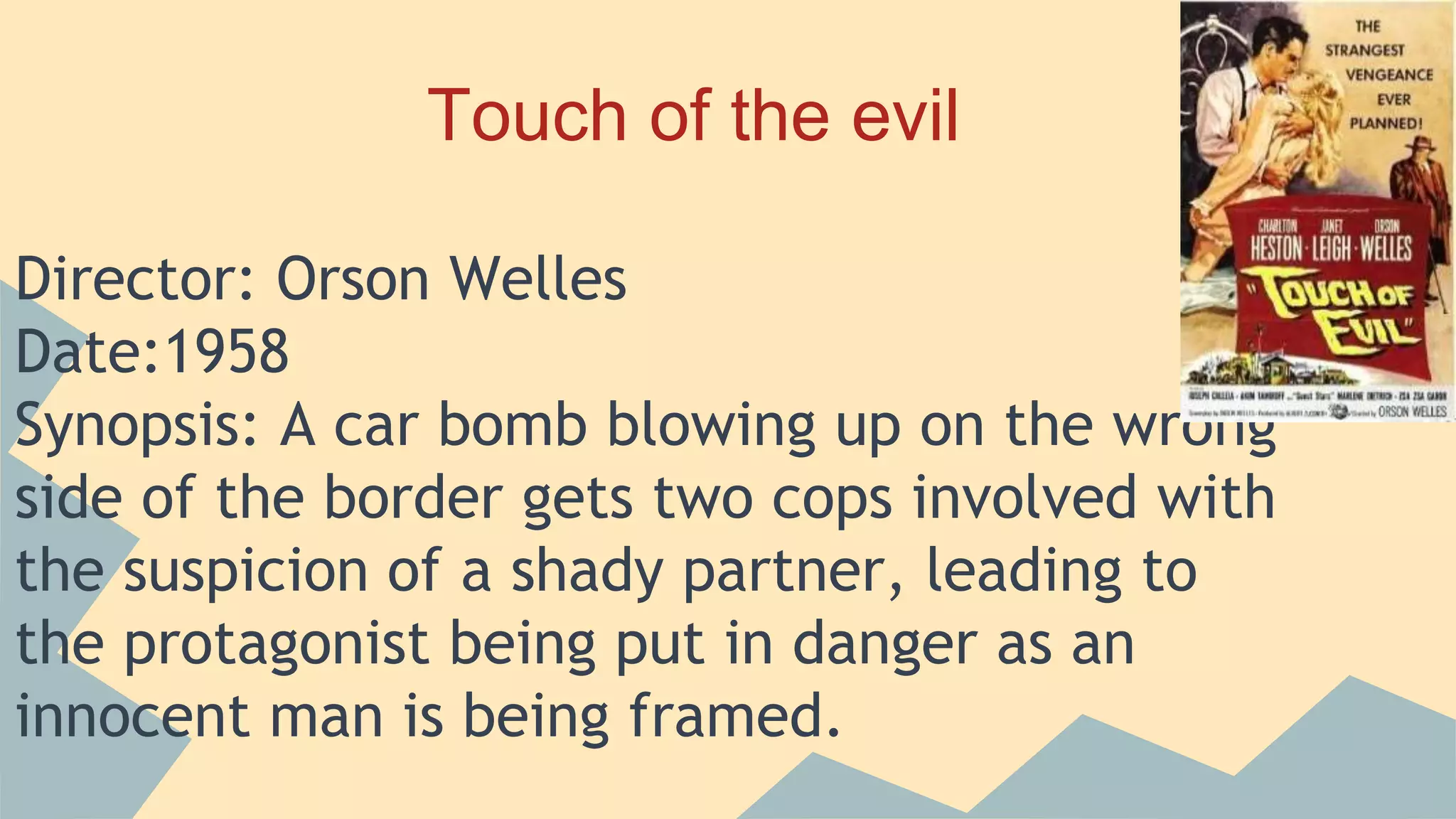 Touch of the evil
Director: Orson Welles
Date:1958
Synopsis: A car bomb blowing up on the wrong
side of the border gets two cops involved with
the suspicion of a shady partner, leading to
the protagonist being put in danger as an
innocent man is being framed.
 