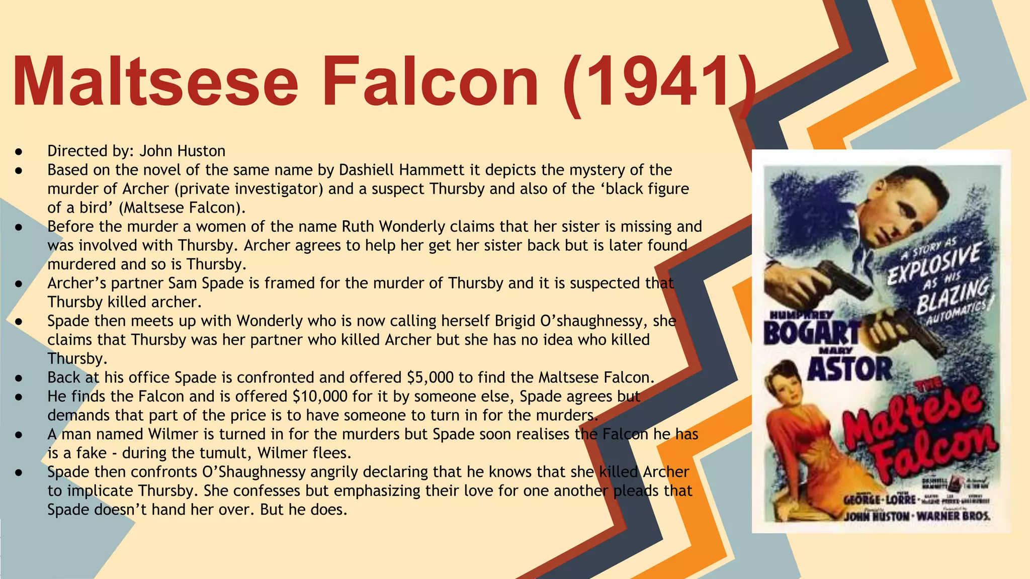 Maltsese Falcon (1941)
● Directed by: John Huston
● Based on the novel of the same name by Dashiell Hammett it depicts the mystery of the
murder of Archer (private investigator) and a suspect Thursby and also of the ‘black figure
of a bird’ (Maltsese Falcon).
● Before the murder a women of the name Ruth Wonderly claims that her sister is missing and
was involved with Thursby. Archer agrees to help her get her sister back but is later found
murdered and so is Thursby.
● Archer’s partner Sam Spade is framed for the murder of Thursby and it is suspected that
Thursby killed archer.
● Spade then meets up with Wonderly who is now calling herself Brigid O’shaughnessy, she
claims that Thursby was her partner who killed Archer but she has no idea who killed
Thursby.
● Back at his office Spade is confronted and offered $5,000 to find the Maltsese Falcon.
● He finds the Falcon and is offered $10,000 for it by someone else, Spade agrees but
demands that part of the price is to have someone to turn in for the murders.
● A man named Wilmer is turned in for the murders but Spade soon realises the Falcon he has
is a fake - during the tumult, Wilmer flees.
● Spade then confronts O’Shaughnessy angrily declaring that he knows that she killed Archer
to implicate Thursby. She confesses but emphasizing their love for one another pleads that
Spade doesn’t hand her over. But he does.
 