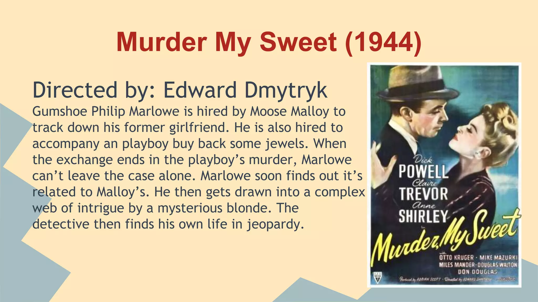 Murder My Sweet (1944)
Directed by: Edward Dmytryk
Gumshoe Philip Marlowe is hired by Moose Malloy to
track down his former girlfriend. He is also hired to
accompany an playboy buy back some jewels. When
the exchange ends in the playboy’s murder, Marlowe
can’t leave the case alone. Marlowe soon finds out it’s
related to Malloy’s. He then gets drawn into a complex
web of intrigue by a mysterious blonde. The
detective then finds his own life in jeopardy.
 