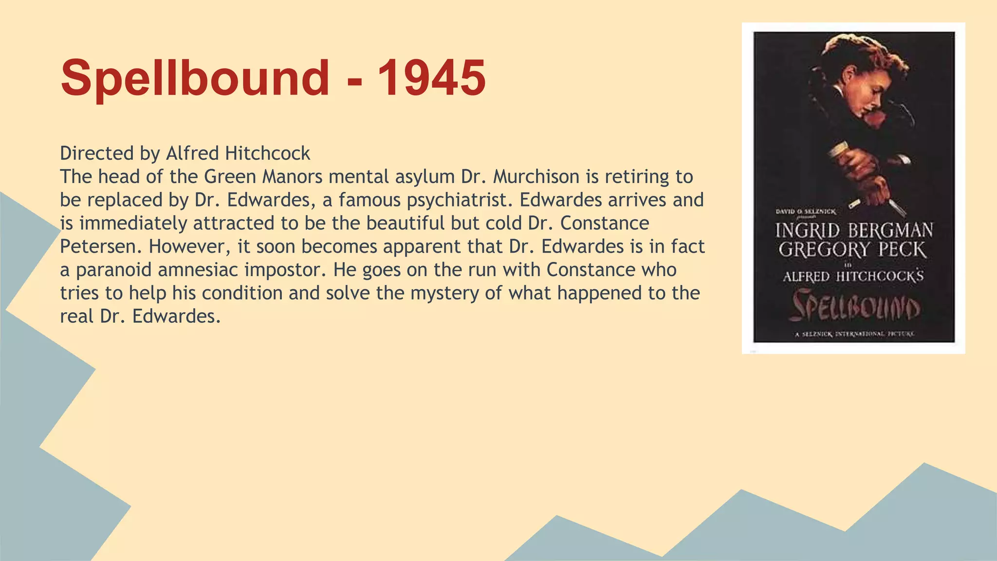 Spellbound - 1945
Directed by Alfred Hitchcock
The head of the Green Manors mental asylum Dr. Murchison is retiring to
be replaced by Dr. Edwardes, a famous psychiatrist. Edwardes arrives and
is immediately attracted to be the beautiful but cold Dr. Constance
Petersen. However, it soon becomes apparent that Dr. Edwardes is in fact
a paranoid amnesiac impostor. He goes on the run with Constance who
tries to help his condition and solve the mystery of what happened to the
real Dr. Edwardes.
 