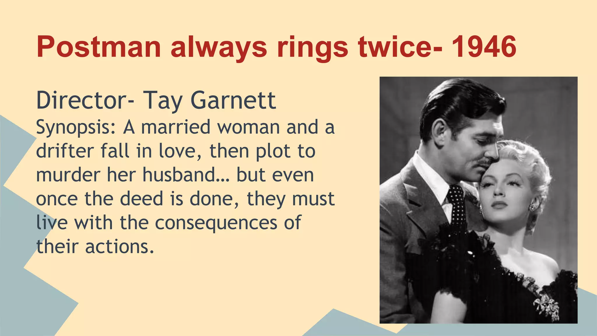 Postman always rings twice- 1946
Director- Tay Garnett
Synopsis: A married woman and a
drifter fall in love, then plot to
murder her husband… but even
once the deed is done, they must
live with the consequences of
their actions.
 