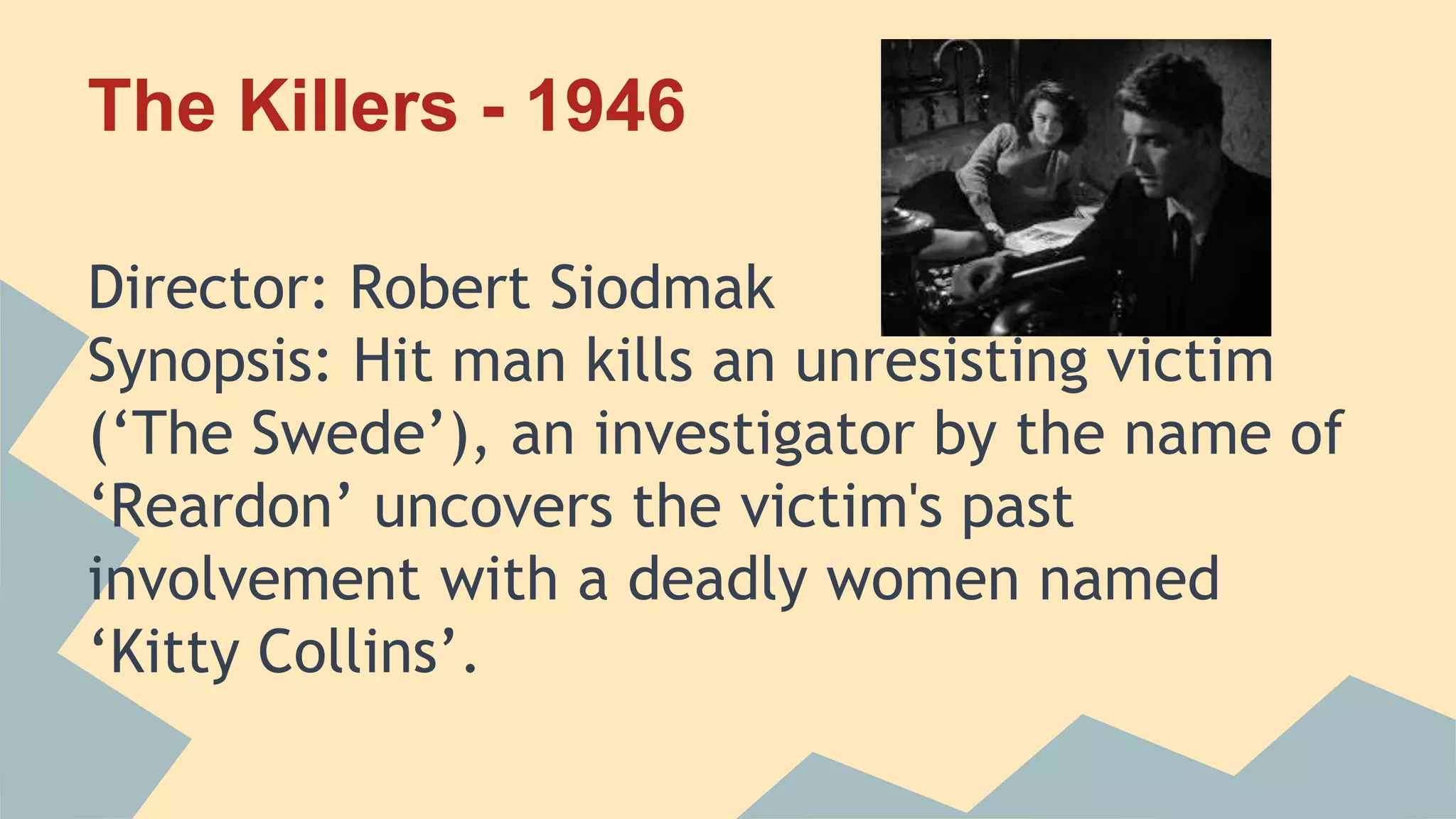 The Killers - 1946
Director: Robert Siodmak
Synopsis: Hit man kills an unresisting victim
(‘The Swede’), an investigator by the name of
‘Reardon’ uncovers the victim's past
involvement with a deadly women named
‘Kitty Collins’.
 