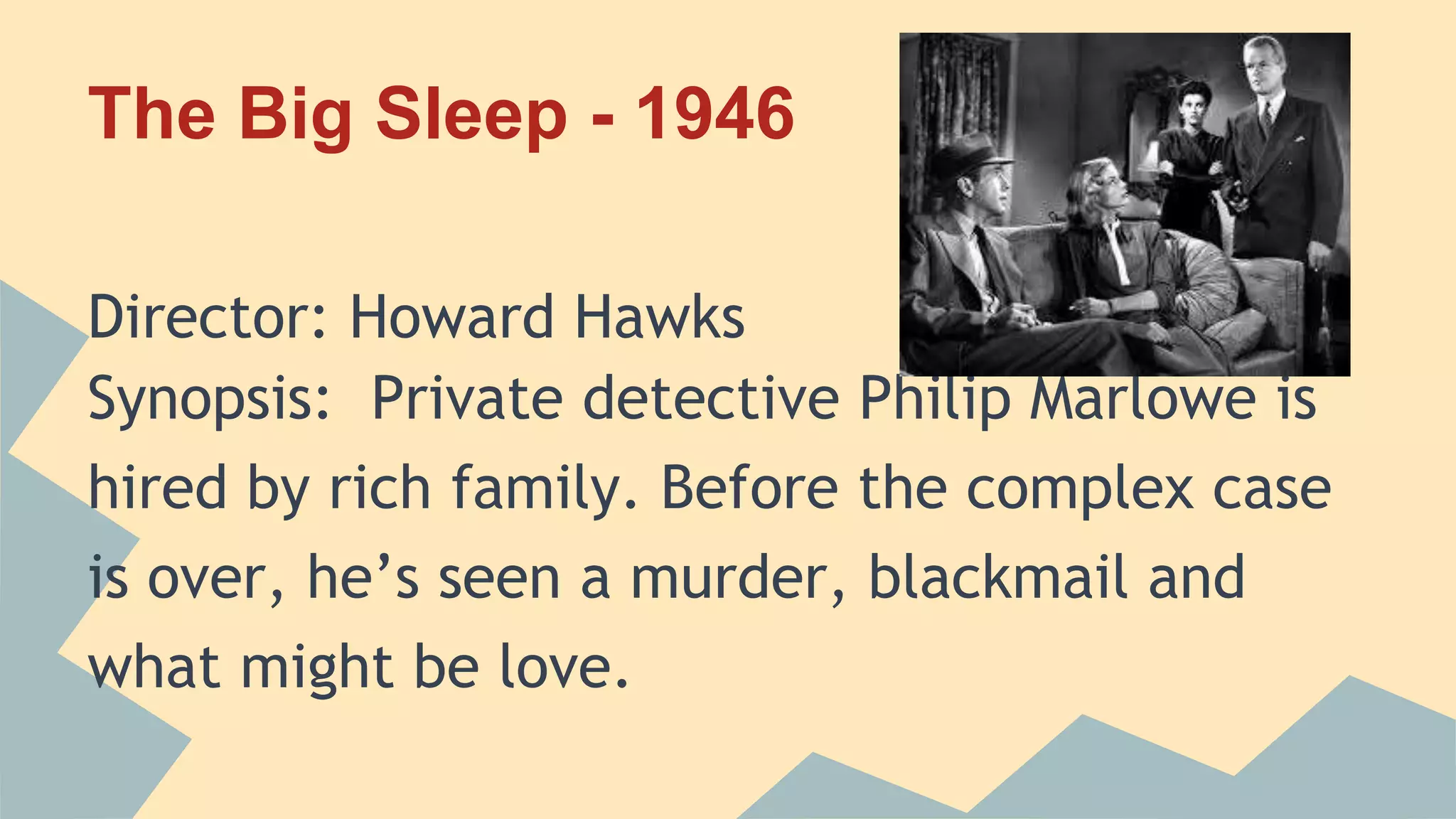 The Big Sleep - 1946
Director: Howard Hawks
Synopsis: Private detective Philip Marlowe is
hired by rich family. Before the complex case
is over, he’s seen a murder, blackmail and
what might be love.
 