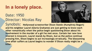In a lonely place.
Date: 1950
Director: Nicolas Ray
Synobsis: Hollywood screenwriter Dixon Steele (Humphrey Bogart)
and his neighbor Laurel (Gloria Grahame) are just getting to know each
other romantically when the police begin questioning Dixon about his
involvement in the murder of a girl he met once. Certain her new love
interest is innocent, Laurel stands by Dixon, but as the police continue
pressing him, Dixon begins to act increasingly erratically. The blossoming
love affair suffers as Laurel begins to wonder if Dixon really might be a
killer.
 