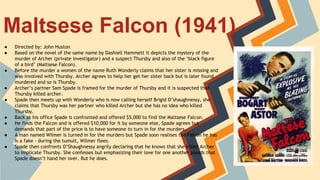Maltsese Falcon (1941)
● Directed by: John Huston
● Based on the novel of the same name by Dashiell Hammett it depicts the mystery of the
murder of Archer (private investigator) and a suspect Thursby and also of the ‘black figure
of a bird’ (Maltsese Falcon).
● Before the murder a women of the name Ruth Wonderly claims that her sister is missing and
was involved with Thursby. Archer agrees to help her get her sister back but is later found
murdered and so is Thursby.
● Archer’s partner Sam Spade is framed for the murder of Thursby and it is suspected that
Thursby killed archer.
● Spade then meets up with Wonderly who is now calling herself Brigid O’shaughnessy, she
claims that Thursby was her partner who killed Archer but she has no idea who killed
Thursby.
● Back at his office Spade is confronted and offered $5,000 to find the Maltsese Falcon.
● He finds the Falcon and is offered $10,000 for it by someone else, Spade agrees but
demands that part of the price is to have someone to turn in for the murders.
● A man named Wilmer is turned in for the murders but Spade soon realises the Falcon he has
is a fake - during the tumult, Wilmer flees.
● Spade then confronts O’Shaughnessy angrily declaring that he knows that she killed Archer
to implicate Thursby. She confesses but emphasizing their love for one another pleads that
Spade doesn’t hand her over. But he does.
 