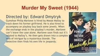 Murder My Sweet (1944)
Directed by: Edward Dmytryk
Gumshoe Philip Marlowe is hired by Moose Malloy to
track down his former girlfriend. He is also hired to
accompany an playboy buy back some jewels. When
the exchange ends in the playboy’s murder, Marlowe
can’t leave the case alone. Marlowe soon finds out it’s
related to Malloy’s. He then gets drawn into a complex
web of intrigue by a mysterious blonde. The
detective then finds his own life in jeopardy.
 