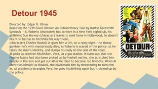 Detour 1945
Directed by: Edgar G. Ulmer
Based on the 1939 novel Detour: An Extraordinary Tale by Martin Goldsmith
Synopsis - Al Roberts (character) has to work in a New York nightclub, his
girlfriend Sue Harvey (character) leaves to seek fame in Hollywood, he doesn't
like it so he has to hitchhike his way there.
(character) Charles Haskell Jr gives him a lift, on a rainy night, the sleazy
gambler he’s with mysteriously dies, Al Roberts is scared of the police, so he
takes the man’s identity, and dumps his body on the side of the road.
Al picks up another hitchhiker, Vera, at a gas station. It turns out that the
femme fatale had also been picked up by Haskell earlier, she scratched him
deeply in the arm and got out after he tried to become too friendly. When Al
identifies himself as Haskell, she blackmails him by threatening to turn him
in. Al accidently strangles Vera, he goes hitchhiking again but it picked up by
the police.
 