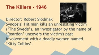 The Killers - 1946
Director: Robert Siodmak
Synopsis: Hit man kills an unresisting victim
(‘The Swede’), an investigator by the name of
‘Reardon’ uncovers the victim's past
involvement with a deadly women named
‘Kitty Collins’.
 