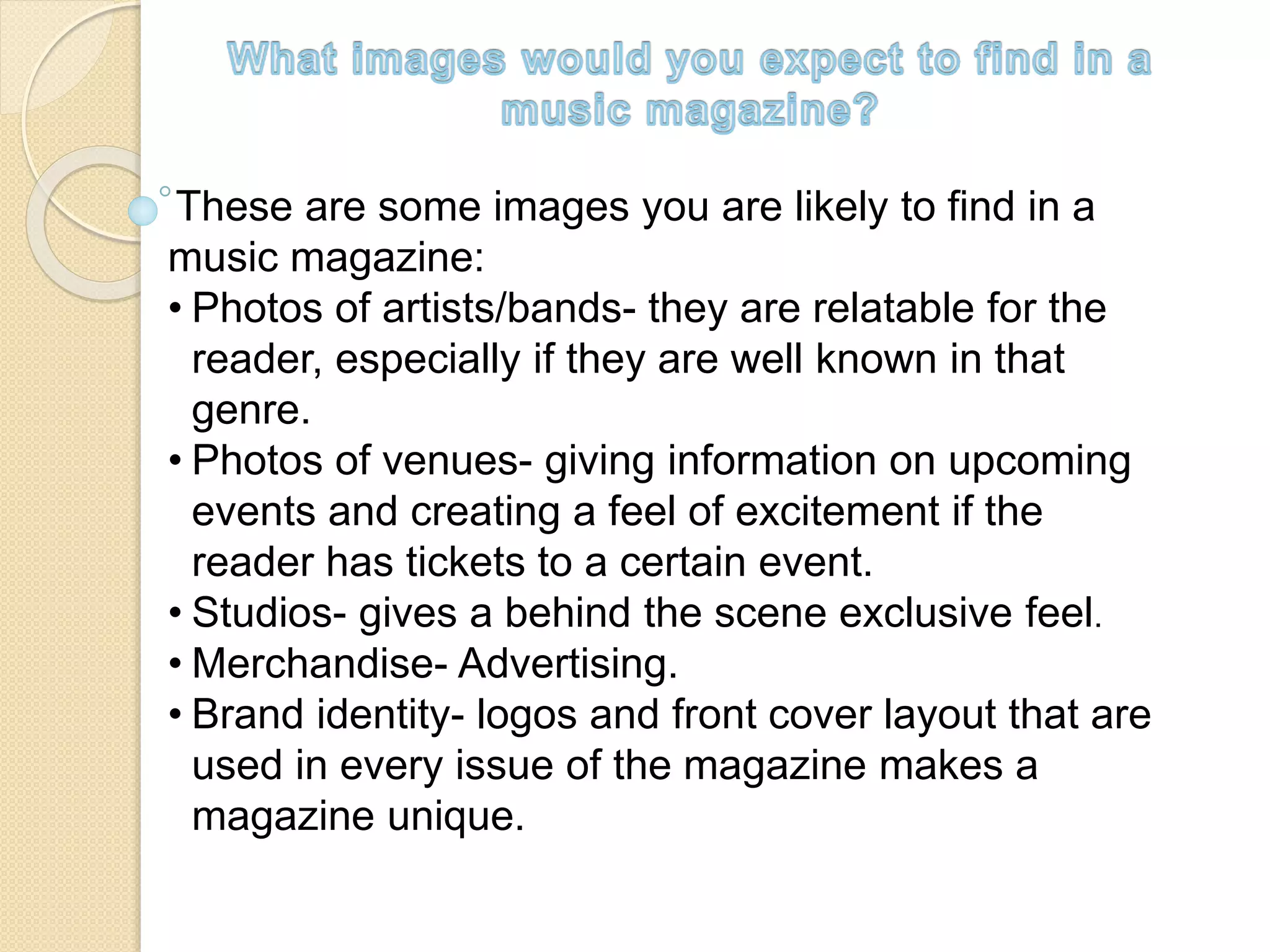 These are some images you are likely to find in a
music magazine:
• Photos of artists/bands- they are relatable for the
reader, especially if they are well known in that
genre.
• Photos of venues- giving information on upcoming
events and creating a feel of excitement if the
reader has tickets to a certain event.
• Studios- gives a behind the scene exclusive feel.
• Merchandise- Advertising.
• Brand identity- logos and front cover layout that are
used in every issue of the magazine makes a
magazine unique.
 