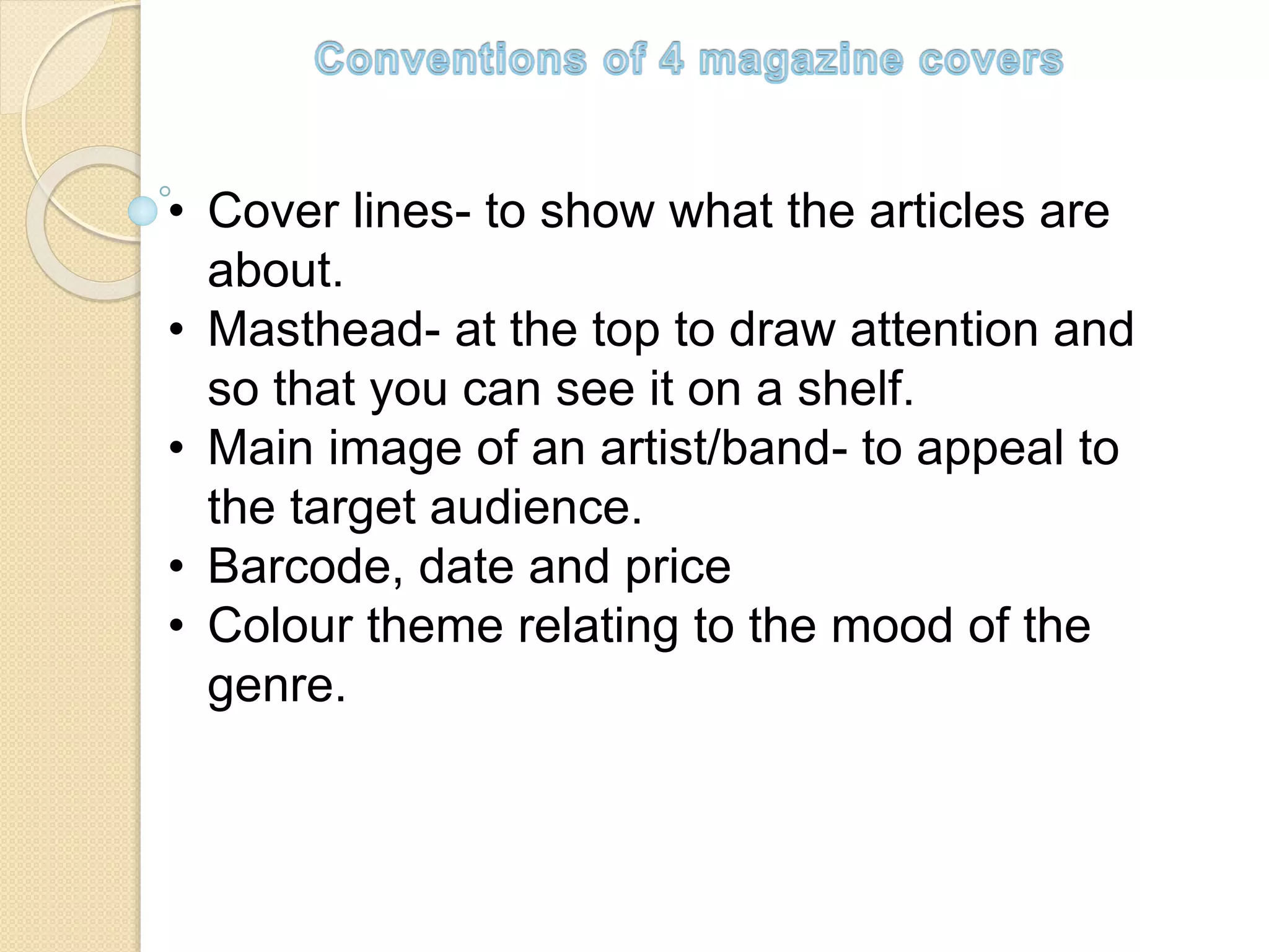 • Cover lines- to show what the articles are
about.
• Masthead- at the top to draw attention and
so that you can see it on a shelf.
• Main image of an artist/band- to appeal to
the target audience.
• Barcode, date and price
• Colour theme relating to the mood of the
genre.
 